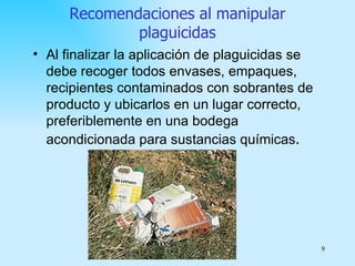 Recomendaciones al manipular
              plaguicidas
• Al finalizar la aplicación de plaguicidas se
  debe recoger todos envases, empaques,
  recipientes contaminados con sobrantes de
  producto y ubicarlos en un lugar correcto,
  preferiblemente en una bodega
  acondicionada para sustancias químicas.




                                                 9
 