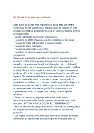 3.- Control de sustancias y residuos


Este punto es de los más importantes, pues trata del control
exhaustivo de las sustancias y residuos que se utilizan en todo
proceso serigráfico. Encontramos que un taller serigrafíco elimina
principalmente:
· trapos manchados con tinta y disolventes.
· Residuos de plata provenientes de reveladores y películas
· Restos de tintas estropeadas o contaminadas.
· Restos de papel inservible.
· Recipientes de tintas y solventes.
· Residuos de insumos para mantenimiento de equipos
serigraficos
Existe una legislación específica que prohíbe la eliminación de
residuos contaminantes o con riesgos para la salud por los
métodos corrientes (contenedores, desagües, etc...), debiendo
ser eliminados por empresas especializadas que puedan certificar
al serígrafo que estos productos van a ser recuperados para su
posterior utilización o bien debidamente eliminados por métodos
legales. Normalmente dichas empresas no ofrecen incentivos
para la retirada de estos productos, a no ser que se trate de
materiales reciclables; en cualquier caso la legislación obliga a la
eliminación selectiva de los residuos por estos métodos, de
acuerdo a esto el taller de serigrafía Fumdir establece las
siguientes normas con respecto al manejo de este tipo de
residuos:
· El uso de la estopa (trapos) se debe hacer de forma
responsable; utilizando solo la cantidad necesaria para cada
proceso. “EVITAR A TODA COSTA EL DESPERDICIO.”
· Solo se desecha la estopa más sucia, la demás se debe guardar
en recipientes metálicos para ser reutilizada en posteriores
prácticas.
· Los restos de tintas contaminadas con varios colores se deben
almacenar en recipientes dispuestos por el instructor para la
 