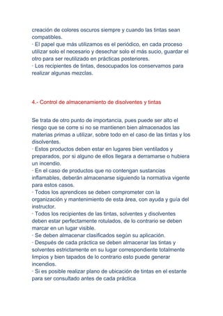 creación de colores oscuros siempre y cuando las tintas sean
compatibles.
· El papel que más utilizamos es el periódico, en cada proceso
utilizar solo el necesario y desechar solo el más sucio, guardar el
otro para ser reutilizado en prácticas posteriores.
· Los recipientes de tintas, desocupados los conservamos para
realizar algunas mezclas.




4.- Control de almacenamiento de disolventes y tintas


Se trata de otro punto de importancia, pues puede ser alto el
riesgo que se corre si no se mantienen bien almacenados las
materias primas a utilizar, sobre todo en el caso de las tintas y los
disolventes.
· Estos productos deben estar en lugares bien ventilados y
preparados, por si alguno de ellos llegara a derramarse o hubiera
un incendio.
· En el caso de productos que no contengan sustancias
inflamables, deberán almacenarse siguiendo la normativa vigente
para estos casos.
· Todos los aprendices se deben comprometer con la
organización y mantenimiento de esta área, con ayuda y guía del
instructor.
· Todos los recipientes de las tintas, solventes y disolventes
deben estar perfectamente rotulados, de lo contrario se deben
marcar en un lugar visible.
· Se deben almacenar clasificados según su aplicación.
· Después de cada práctica se deben almacenar las tintas y
solventes estrictamente en su lugar correspondiente totalmente
limpios y bien tapados de lo contrario esto puede generar
incendios.
· Si es posible realizar plano de ubicación de tintas en el estante
para ser consultado antes de cada práctica.
 