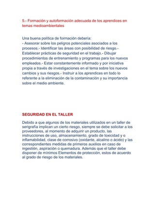 5.- Formación y autoformación adecuada de los aprendices en
temas medioambientales


Una buena política de formación debería:
- Asesorar sobre los peligros potenciales asociados a los
procesos.- Identificar las áreas con posibilidad de riesgo.-
Establecer prácticas de seguridad en el trabajo.- Dibujar
procedimientos de entrenamiento y programas para los nuevos
empleados.- Estar constantemente informado y por iniciativa
propia a través de investigaciones en el tema sobre los nuevos
cambios y sus riesgos.- Instruir a los aprendices en todo lo
referente a la eliminación de la contaminación y su importancia
sobre el medio ambiente.




SEGURIDAD EN EL TALLER

Debido a que algunos de los materiales utilizados en un taller de
serigrafía implican un cierto riesgo, siempre se debe solicitar a los
proveedores, al momento de adquirir un producto, las
instrucciones de uso, almacenamiento, grado de toxicidad y o
inflamabilidad, clase de corrosivo (oxidante, alcalino o ácido) y las
correspondientes medidas de primeros auxilios en caso de
ingestión, aspiración o quemadura. Además que el taller debe
disponer de mínimos Elementos de protección, estos de acuerdo
al grado de riesgo de los materiales.
 