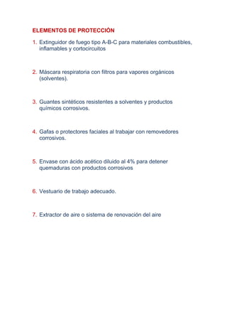 ELEMENTOS DE PROTECCIÓN

1. Extinguidor de fuego tipo A-B-C para materiales combustibles,
   inflamables y cortocircuitos



2. Máscara respiratoria con filtros para vapores orgánicos
   (solventes).



3. Guantes sintéticos resistentes a solventes y productos
   químicos corrosivos.



4. Gafas o protectores faciales al trabajar con removedores
   corrosivos.



5. Envase con ácido acético diluido al 4% para detener
   quemaduras con productos corrosivos



6. Vestuario de trabajo adecuado.



7. Extractor de aire o sistema de renovación del aire
 