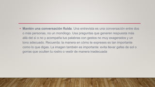 • Mantén una conversación fluida. Una entrevista es una conversación entre dos
o más personas, no un monólogo. Usa preguntas que generen respuesta más
allá del sí o no y acompaña tus palabras con gestos no muy exagerados y un
tono adecuado. Recuerda: la manera en cómo te expreses es tan importante
como lo que digas. La imagen también es importante: evita llevar gafas de sol o
gorras que oculten tu rostro o vestir de manera inadecuada
 