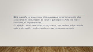 • Sé tú mismo/a. No tengas miedo a las pausas para pensar la respuesta, a las
anotaciones del entrevistador o de no saber qué responder. Ante este tipo de
situaciones, es mejor sincerarse.
Por ejemplo, pide si puede repetir la pregunta con otras palabras, así procesarás
mejor la información y tendrás más tiempo para pensar una respuesta.
 