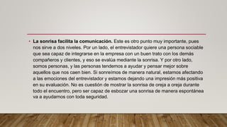 • La sonrisa facilita la comunicación. Este es otro punto muy importante, pues
nos sirve a dos niveles. Por un lado, el entrevistador quiere una persona sociable
que sea capaz de integrarse en la empresa con un buen trato con los demás
compañeros y clientes, y eso se evalúa mediante la sonrisa. Y por otro lado,
somos personas, y las personas tendemos a ayudar y pensar mejor sobre
aquellos que nos caen bien. Si sonreímos de manera natural, estamos afectando
a las emociones del entrevistador y estamos dejando una impresión más positiva
en su evaluación. No es cuestión de mostrar la sonrisa de oreja a oreja durante
todo el encuentro, pero ser capaz de esbozar una sonrisa de manera espontánea
va a ayudarnos con toda seguridad.
 