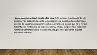 • Mantén contacto visual, mírale a los ojos. Este punto es muy importante. Las
personas nos aseguramos que la comunicación está funcionando con la mirada,
además de causar una impresión positiva: normalmente alguien que no te mira al
hablar te está mintiendo o es una persona muy tímida. Tampoco hace falta estar
mirándole fijamente durante toda la entrevista, podemos desviar en algunos
momentos la mirada.
 