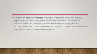• Céntrate en hechos concretos y tu propia experiencia. Habla con detalles
específicos que sean reales, sobre situaciones o anécdotas que te hayan
ocurrido, cursos, etc., siempre que sean relevantes para la pregunta. Es
recomendable evitar comentar experiencias negativas o responder a la defensiva
que den una mala impresión al entrevistador.
 
