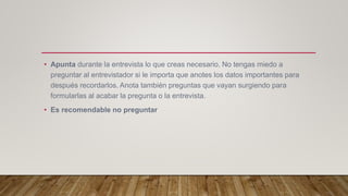 • Apunta durante la entrevista lo que creas necesario. No tengas miedo a
preguntar al entrevistador si le importa que anotes los datos importantes para
después recordarlos. Anota también preguntas que vayan surgiendo para
formularlas al acabar la pregunta o la entrevista.
• Es recomendable no preguntar
 