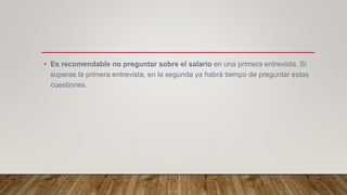 • Es recomendable no preguntar sobre el salario en una primera entrevista. Si
superas la primera entrevista, en la segunda ya habrá tiempo de preguntar estas
cuestiones.
 