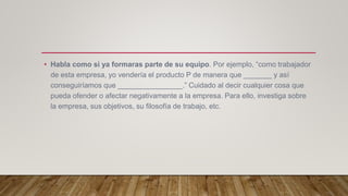 • Habla como si ya formaras parte de su equipo. Por ejemplo, “como trabajador
de esta empresa, yo vendería el producto P de manera que _______ y así
conseguiríamos que ________________.” Cuidado al decir cualquier cosa que
pueda ofender o afectar negativamente a la empresa. Para ello, investiga sobre
la empresa, sus objetivos, su filosofía de trabajo, etc.
 