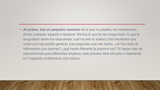• Al acabar, haz un pequeño resumen de lo que ha pasado, tus impresiones.
Anota cualquier aspecto a destacar. Revisa lo que te han preguntado, lo que le
ha gustado sobre tus respuestas, cuál ha sido tu actitud y los resultados que
crees que has podido generar. Las preguntas que has hecho, ¿te han dado la
información que querías? ¿qué harás diferente la próxima vez? Si haces más de
una entrevista para diferentes empleos, este proceso será útil para ir mejorando
e ir cogiendo confianza en uno mismo.
 