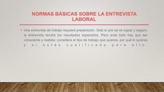 NORMAS BÁSICAS SOBRE LA ENTREVISTA
LABORAL
• Una entrevista de trabajo requiere preparación. Solo si uno se ve capaz y seguro,
la entrevista tendrá los resultados esperados. Pero ante todo hay que ser
consciente y realista: considera el tipo de trabajo que quieres, por qué lo quieres
y s i e s t á s c u a l i f i c a d o p a r a e l l o .
 