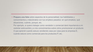 • Prepara una lista sobre aspectos de la personalidad, tus habilidades y
conocimientos y relaciónalos con tus empleos pasados: en qué empleos, qué
situaciones, cuándo, porqué, etc.
Por ejemplo, si quiero trabajar como vendedor o comercial daré importancia a mi
carácter extrovertido y a mis conocimientos sobre cómo promocionar un producto
X que aprendí cuando estuve vendiendo casa por casa para la empresa E,
cuando estuve como comercial para los productos P, etc.
 