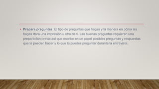 • Prepara preguntas. El tipo de preguntas que hagas y la manera en cómo las
hagas dará una impresión u otra de ti. Las buenas preguntas requieren una
preparación previa así que escribe en un papel posibles preguntas y respuestas
que te pueden hacer y lo que tú puedes preguntar durante la entrevista.
 