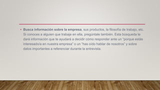 • Busca información sobre la empresa, sus productos, la filosofía de trabajo, etc.
Si conoces a alguien que trabaje en ella, pregúntale también. Esta búsqueda te
dará información que te ayudará a decidir cómo responder ante un “porque estás
interesado/a en nuestra empresa” o un “has oído hablar de nosotros” y sobre
datos importantes a referenciar durante la entrevista.
 