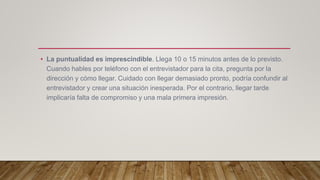 • La puntualidad es imprescindible. Llega 10 o 15 minutos antes de lo previsto.
Cuando hables por teléfono con el entrevistador para la cita, pregunta por la
dirección y cómo llegar. Cuidado con llegar demasiado pronto, podría confundir al
entrevistador y crear una situación inesperada. Por el contrario, llegar tarde
implicaría falta de compromiso y una mala primera impresión.
 