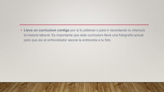 • Lleva un curriculum contigo por si lo pidieran o para ir recordando tu mismo/a
la historia laboral. Es importante que éste curriculum lleve una fotografía actual
para que así el entrevistador asocie la entrevista a tu foto.
 