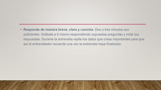 • Responde de manera breve, clara y concisa. Dos o tres minutos son
suficientes. Grábate a ti mismo respondiendo supuestas preguntas y mide tus
respuestas. Durante la entrevista repite los datos que creas importantes para que
así el entrevistador recuerde una vez la entrevista haya finalizado.
 