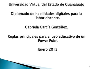 Universidad Virtual del Estado de Guanajuato
Diplomado de habilidades digitales para la
labor docente.
Gabriela García González.
Reglas principales para el uso educativo de un
Power Point
Enero 2015
1
 