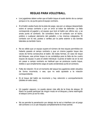 REGLAS PARA VOLLEYBALL.<br />Los jugadores deben evitar que el balón toque el suelo dentro de su campo porque si no, es punto para el equipo contrario.<br />Si el balón acaba fuera de la pista de juego, sea por un ataque desacertado sobre el campo contrario o por un error al tratar de defender. La falta corresponde al jugador y al equipo que tocó el balón por última vez, y se anota punto el contrario. Se considera fuera el contacto con el techo, público o cualquier elemento del pabellón, o los mismos colegiados. El contacto con la red, postes o varillas por la parte exterior a las bandas laterales es también fuera.<br />No es válido que un equipo supere el número de tres toques permitidos sin haberlo pasado al campo contrario o que un mismo jugador toque dos veces de forma consecutiva el balón. De todas formas, en caso de toque del bloqueo, ese primer toque no se contabiliza para la falta de los cuatro toques de equipo ni para el doble individual. Cuando el balón da en la red sin pasar a campo contrario es habitual que se produzca cuarto toque, dobles o que simplemente caiga al suelo anotándose punto el contrario.<br />Falta de rotación: Si en el momento del saque los jugadores están situados de forma incorrecta, o sea, que no está ajustada a la rotación correspondiente.<br />Si el toque del balón es incorrecto y hay retención o acompañamiento (dobles en este caso).<br />Un jugador zaguero, no puede atacar más allá de la línea de ataque. El líbero no puede participar de ningún modo en el bloqueo y tiene restringido el ataque como ya se ha visto.<br />No se permite la penetración por debajo de la red si interfiere con el juego del contrario o si un pie traspasa completamente la línea central.<br />Está permitido el contacto con la red siempre que no interfiera con el juego: no se puede obtener ventaja ni obstaculizar al contrario empleando la red. No se puede tocar ni la banda superior ni la parte superior de las varillas al jugar el balón.<br />-434975-552450COLEGIO PADRE ESPAÑOL ARRUPE. <br />Tema: El Voleibol<br />Materia: Educación Física<br />Profesor : José Colindres<br />        Alumn@s.                                                       N° de Lista:<br />Katherine García Díaz.                                                                  13<br />Ricardo                                                                                           14<br />Jamie                                                                                              15<br />Fabiola Marroquín Gonzales.                                                          16<br />Carlos Alexander Meléndez.                                                           17<br />Yanine Michelle Mojica.                                                                   18<br />Observaciones:<br /> <br />