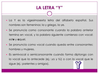 LA LETRA “Y”

 La Y es la vigesimosexta letra del alfabeto español. Sus
 nombres son femeninos: la y griega, la ye.
 Se ...