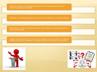 Objetivos: Se deben tener claros los objetivos de la presentación teniendo en 
cuenta al público que va dirigida. 
Simpleza: La información debe ser clara, sin muchos adornos y de manera directa. 
Planificación y ensayo: Permite determinar cuánto tiempo se necesita para llevar a 
cabo la presentación. 
Superar el pánico escénico: Es la reacción negativa ante el entusiasmo, lo ideal es 
transformar toda esa adrenalina en energía positiva que potencie la presentación. 
 