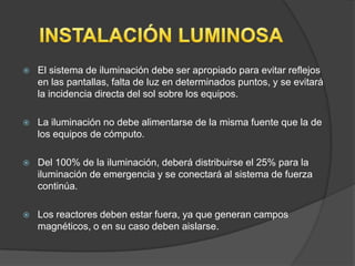    El sistema de iluminación debe ser apropiado para evitar reflejos
    en las pantallas, falta de luz en determinados puntos, y se evitará
    la incidencia directa del sol sobre los equipos.

   La iluminación no debe alimentarse de la misma fuente que la de
    los equipos de cómputo.

   Del 100% de la iluminación, deberá distribuirse el 25% para la
    iluminación de emergencia y se conectará al sistema de fuerza
    continúa.

   Los reactores deben estar fuera, ya que generan campos
    magnéticos, o en su caso deben aislarse.
 