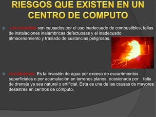    Los incendios son causados por el uso inadecuado de combustibles, fallas
    de instalaciones inalámbricas defectuosas y el inadecuado
    almacenamiento y traslado de sustancias peligrosas.




   Inundaciones. Es la invasión de agua por exceso de escurrimientos
    superficiales o por acumulación en terrenos planos, ocasionada por falta
    de drenaje ya sea natural o artificial. Esta es una de las causas de mayores
    desastres en centros de cómputo.
 