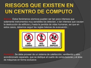 Sismos. Estos fenómenos sísmicos pueden ser tan poco intensos que
solamente instrumentos muy sensibles los detectan, o tan intensos que causan
la destrucción de edificios y hasta la perdida de vidas humanas, asi que en
estos casos, debemos seguir las reglas básicas de evacuación :




Humedad. Se debe proveer de un sistema de calefacción, ventilación y aire
acondicionado separado, que se dedique al cuarto de computadoras y al área
de máquinas en forma exclusiva
 