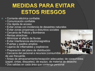    • Corriente eléctrica confiable
    • Comunicación confiable
    • Vía rápida de acceso
    • Evitar zonas con incidencia de desastres naturales
    • Evitar zonas propensas a disturbios sociales
    • Cercanía de Policía y Bomberos
    • Rentas atractivas
    • Minimizar el efecto de lluvias
    • Evitar Interferencia electromagnética                       Aire ac
    • Puertas y pasillos amplios
    • Lejanía de inflamables y explosivos
    • Preparación del plano de distribución
    • Cercanía del personal a recursos (consumibles, archivos, equipo,...)
    de uso frecuente.
    • Áreas de almacenamiento/recepción adecuadas: de consumibles
    (papel, cintas, disquetes), de equipo, de material de desecho
    • Dos salidas en cada área que contenga personal
 