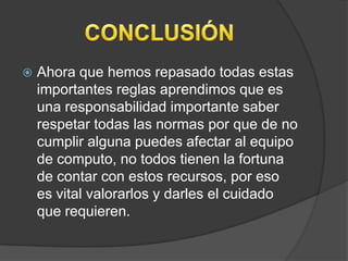    Ahora que hemos repasado todas estas
    importantes reglas aprendimos que es
    una responsabilidad importante saber
    respetar todas las normas por que de no
    cumplir alguna puedes afectar al equipo
    de computo, no todos tienen la fortuna
    de contar con estos recursos, por eso
    es vital valorarlos y darles el cuidado
    que requieren.
 