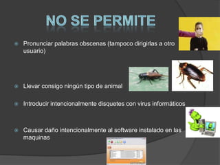    Pronunciar palabras obscenas (tampoco dirigirlas a otro
    usuario)




   Llevar consigo ningún tipo de animal

   Introducir intencionalmente disquetes con virus informáticos



   Causar daño intencionalmente al software instalado en las
    maquinas
 