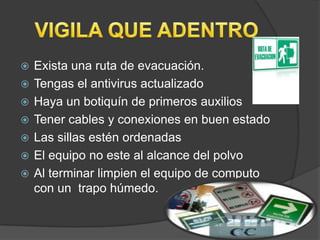    Exista una ruta de evacuación.
   Tengas el antivirus actualizado
   Haya un botiquín de primeros auxilios
   Tener cables y conexiones en buen estado
   Las sillas estén ordenadas
   El equipo no este al alcance del polvo
   Al terminar limpien el equipo de computo
    con un trapo húmedo.
 