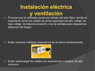    Procurar que el cableado quede por debajo del piso falso, donde es
    importante ubicar los cables de forma separada (de alto voltaje, de
    bajo voltaje, de telecomunicación y los de señales para dispositivos
    detección de fuego)




   Evitar conectar múltiples dispositivos en el mismo tomacorriente.




   Evitar sobrecargar los cables con extensiones o equipos de alto
    consumo.
 