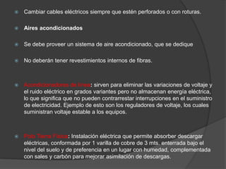    Cambiar cables eléctricos siempre que estén perforados o con roturas.

   Aires acondicionados

   Se debe proveer un sistema de aire acondicionado, que se dedique

   No deberán tener revestimientos internos de fibras.



   Acondicionadores de línea: sirven para eliminar las variaciones de voltaje y
    el ruido eléctrico en grados variantes pero no almacenan energía eléctrica,
    lo que significa que no pueden contrarrestar interrupciones en el suministro
    de electricidad. Ejemplo de esto son los reguladores de voltaje, los cuales
    suministran voltaje estable a los equipos.



   Polo Tierra Física: Instalación eléctrica que permite absorber descargar
    eléctricas, conformada por 1 varilla de cobre de 3 mts. enterrada bajo el
    nivel del suelo y de preferencia en un lugar con humedad, complementada
    con sales y carbón para mejorar asimilación de descargas.
 