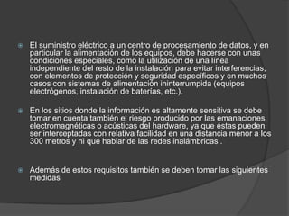    El suministro eléctrico a un centro de procesamiento de datos, y en
    particular la alimentación de los equipos, debe hacerse con unas
    condiciones especiales, como la utilización de una línea
    independiente del resto de la instalación para evitar interferencias,
    con elementos de protección y seguridad específicos y en muchos
    casos con sistemas de alimentación ininterrumpida (equipos
    electrógenos, instalación de baterías, etc.).

   En los sitios donde la información es altamente sensitiva se debe
    tomar en cuenta también el riesgo producido por las emanaciones
    electromagnéticas o acústicas del hardware, ya que éstas pueden
    ser interceptadas con relativa facilidad en una distancia menor a los
    300 metros y ni que hablar de las redes inalámbricas .


   Además de estos requisitos también se deben tomar las siguientes
    medidas
 