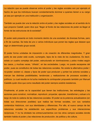 La relación que se puede observar entre el poder y las reglas sociales son por ejemplo el
hecho de que los individuos buscan constantemente dominar a quienes tienen a su cargo
ya sea por ejemplo en una institución u organización.


También se puede dar una la relación entre el poder y las reglas sociales en el sentido de lo
que propone Castell, quien dice que “llegar al fondo de las relaciones de poder es llegar al
fondo de las estructuras de la sociedad”.


El poder está presente en todo momento dentro de una sociedad, de diversas formas, pero
a fin de cuentas. Se trata de uno o varios individuos que ponen las reglas que desean que
siga un determinado grupo social.


El poder forma unidades de imposición o de creación de diferentes magnitudes. Y gran
parte de ese poder está oculto, sumergido, lejos de la vista de los ciudadanos. Es decir,
existe un cuadro complejo del poder, estructurado en dominaciones y polos rivales según
los casos, y muchas veces, “cifrado”, en las sociedades. Luego, no puede escaparse del
poder, pues es constitutivo de todas las relaciones sociales. No existe la alternativa poder /
no-poder; existen sí, clases y tipos de poder que producen y portan los actores sociales y
marcan las distintas posibilidades, tendencias y realizaciones de procesos sociales y
políticos. Lo cual resulta en la lucha mediante le contrapoder propuesto también por Manuel
Castells quién dice que como resultado del poder siempre existirá resistencia.


Finalmente, el poder es la capacidad que tienen las instituciones, las estrategias y las
acciones para construir, normalizar, reproducir, proyectar, ejecutar, transformar y actuar a lo
largo de toda la cadena de las relaciones sociales. El poder es la potencia actualizadora (en
todas sus direcciones posibles) que realiza las formas sociales, con sus variados
contenidos históricos, con sus identidades y diferencias. Por ello, el nuevo campo de las
relaciones sociales ha establecido sus específicos problemas y sus interacciones
recíprocas. Y no ha olvidado los entrecruzamientos con los otros campos sociales donde
también habita el poder y las relaciones de producción, de política y de cultura.
 