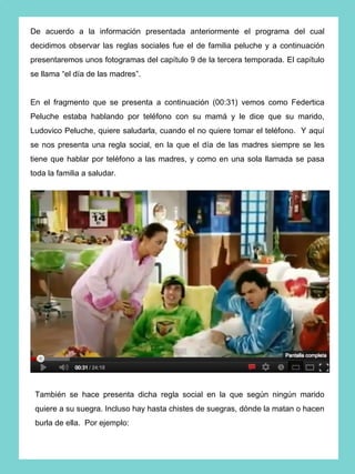 De acuerdo a la información presentada anteriormente el programa del cual
decidimos observar las reglas sociales fue el de familia peluche y a continuación
presentaremos unos fotogramas del capítulo 9 de la tercera temporada. El capítulo
se llama “el día de las madres”.


En el fragmento que se presenta a continuación (00:31) vemos como Federtica
Peluche estaba hablando por teléfono con su mamá y le dice que su marido,
Ludovico Peluche, quiere saludarla, cuando el no quiere tomar el teléfono. Y aquí
se nos presenta una regla social, en la que el día de las madres siempre se les
tiene que hablar por teléfono a las madres, y como en una sola llamada se pasa
toda la familia a saludar.




 También se hace presenta dicha regla social en la que según ningún marido
 quiere a su suegra. Incluso hay hasta chistes de suegras, dónde la matan o hacen
 burla de ella. Por ejemplo:
 