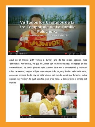 Aquí en el minuto 2:37 vemos a Junior, una de las reglas sociales más
“conocidas” hoy en día, ya que los Junior son los hijos de papi, los fósiles en las
universidades, es decir, jóvenes que pueden estar en la universidad y reprobar
miles de veces y seguir ahí por que sus papis le pagan y le dan todo facilmente,
pero que importa, lo de hoy es estar dentro del circulo social, por lo tanto, todos
quieren ser “junior”, lo cual significa que eres fresa, y tienes todo el dinero del
mundo.
 