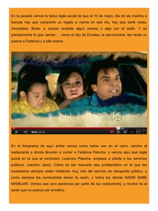 En la pasada vemos la tipica regla social de que el 10 de mayo, día de las madres a
fuerzas hay que comprarle un regalo a mamá en ese día, hay que darle rosas,
chocolates, flores, e incluso recitarle algún poema o algo por el estilo. Y es
precisamente lo que vemos… como el hijo de Ecxelsa, la servidumbre, les recita un
poema a Federica y a ella misma.




En el fotograma de aquí arriba vemos como todos van en el carro, camino al
restaurante a donde llevarán a comer a Federica Peluche, y vemos aquí esa regla
social en la que el conductor, Ludovico Peluche, empieza a pitarle a los servicios
públicos, (camión, taxis). Cómo es tan marcado esa problemática en la que los
ciudadanos siempre están hablando muy mal del servicio de transporte público, y
como siempre los conductores tienen la razón, y todos los demás NADIE SABE
MANEJAR. Vemos esa cero paciencia por parte de los conductores, y mucha ira al
sentir que no avanza por el tráfico.
 
