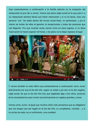 Aquí presentaremos a continuación a la familia peluche en la recepción del
restaurante al que irán a comer, Vemos esa tipica regla social en la que para ir a
un restaurante siempre tienes que hacer reservación y si no la haces, eres una
persona “out”. No estás dentro del circulo social fresa, no perteneces, y por lo
mismo se burlan de ellos el gerente, la recepcionista y todas las personas que
van llegando. Por que muchas veces vemos como en esos lugares, si no tiene
reservación te hacen esperar mil horas, o de plano no te dejan ingresar al lugar.




Y vemos también en este último que presentaremos a continuación como Junior
está llorando por que el día del niño, según no existe y por eso no le dan regalos,
regla social, de que el día del niño hay que regalarles algo a los niños, producto
de la mercadotecnia para invertir económicamente en regalos grandes y caros.


Vemos como Junior, al igual que muchos niños más pensamos que es obligatorio
que nos tengan que dar regalo en el día del niño, su cumpleaños, navidad… y si
no se les da nada, es un sufrimiento, una crueldad.
 