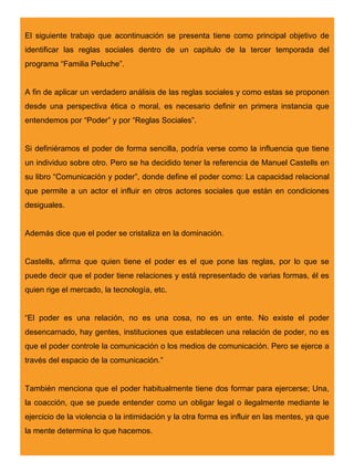 El siguiente trabajo que acontinuación se presenta tiene como principal objetivo de
identificar las reglas sociales dentro de un capitulo de la tercer temporada del
programa “Familia Peluche”.


A fin de aplicar un verdadero análisis de las reglas sociales y como estas se proponen
desde una perspectiva ética o moral, es necesario definir en primera instancia que
entendemos por “Poder” y por “Reglas Sociales”.


Si definiéramos el poder de forma sencilla, podría verse como la influencia que tiene
un individuo sobre otro. Pero se ha decidido tener la referencia de Manuel Castells en
su libro “Comunicación y poder”, donde define el poder como: La capacidad relacional
que permite a un actor el influir en otros actores sociales que están en condiciones
desiguales.


Además dice que el poder se cristaliza en la dominación.


Castells, afirma que quien tiene el poder es el que pone las reglas, por lo que se
puede decir que el poder tiene relaciones y está representado de varias formas, él es
quien rige el mercado, la tecnología, etc.


“El poder es una relación, no es una cosa, no es un ente. No existe el poder
desencarnado, hay gentes, instituciones que establecen una relación de poder, no es
que el poder controle la comunicación o los medios de comunicación. Pero se ejerce a
través del espacio de la comunicación.”


También menciona que el poder habitualmente tiene dos formar para ejercerse; Una,
la coacción, que se puede entender como un obligar legal o ilegalmente mediante le
ejercicio de la violencia o la intimidación y la otra forma es influir en las mentes, ya que
la mente determina lo que hacemos.
 