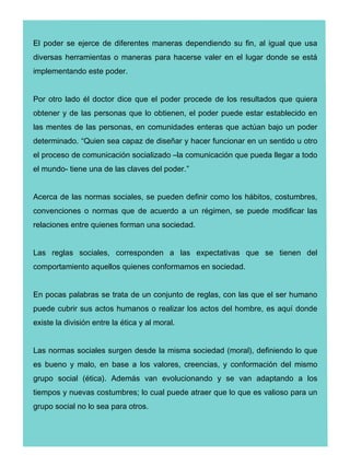 El poder se ejerce de diferentes maneras dependiendo su fin, al igual que usa
diversas herramientas o maneras para hacerse valer en el lugar donde se está
implementando este poder.


Por otro lado él doctor dice que el poder procede de los resultados que quiera
obtener y de las personas que lo obtienen, el poder puede estar establecido en
las mentes de las personas, en comunidades enteras que actúan bajo un poder
determinado. “Quien sea capaz de diseñar y hacer funcionar en un sentido u otro
el proceso de comunicación socializado –la comunicación que pueda llegar a todo
el mundo- tiene una de las claves del poder.”


Acerca de las normas sociales, se pueden definir como los hábitos, costumbres,
convenciones o normas que de acuerdo a un régimen, se puede modificar las
relaciones entre quienes forman una sociedad.


Las reglas sociales, corresponden a las expectativas que se tienen del
comportamiento aquellos quienes conformamos en sociedad.


En pocas palabras se trata de un conjunto de reglas, con las que el ser humano
puede cubrir sus actos humanos o realizar los actos del hombre, es aquí donde
existe la división entre la ética y al moral.


Las normas sociales surgen desde la misma sociedad (moral), definiendo lo que
es bueno y malo, en base a los valores, creencias, y conformación del mismo
grupo social (ética). Además van evolucionando y se van adaptando a los
tiempos y nuevas costumbres; lo cual puede atraer que lo que es valioso para un
grupo social no lo sea para otros.
 