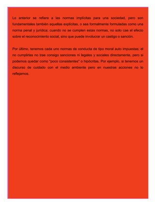 Lo anterior se refiere a las normas implícitas para una sociedad, pero son
fundamentales también aquellas explícitas, o sea formalmente formuladas como una
norma penal y jurídica; cuando no se cumplen estas normas, no solo cae el efecto
sobre el reconocimiento social, sino que puede involucrar un castigo o sanción.


Por último, tenemos cada uno normas de conducta de tipo moral auto impuestas; el
no cumplirlas no trae consigo sanciones ni legales y sociales directamente, pero si
podemos quedar como "poco consistentes" o hipócritas. Por ejemplo, si tenemos un
discurso de cuidado con el medio ambiente pero en nuestras acciones no lo
reflejamos.
 