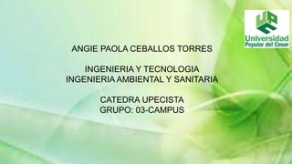 ANGIE PAOLA CEBALLOS TORRES 
INGENIERIA Y TECNOLOGIA 
INGENIERIA AMBIENTAL Y SANITARIA 
CATEDRA UPECISTA 
GRUPO: 03-CAMPUS 
 
