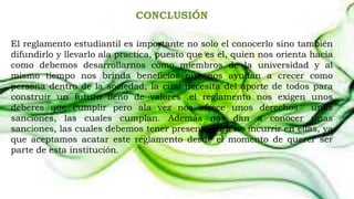 CONCLUSIÓN 
El reglamento estudiantil es importante no solo el conocerlo sino también 
difundirlo y llevarlo ala practica, puesto que es el, quien nos orienta hacia 
como debemos desarrollarnos como miembros de la universidad y al 
mismo tiempo nos brinda beneficios que nos ayudan a crecer como 
persona dentro de la sociedad, la cual necesita del aporte de todos para 
construir un futuro lleno de valores .el reglamento nos exigen unos 
deberes que cumplir pero ala vez nos ofrece unos derechos unas 
sanciones, las cuales cumplan. Además nos dan a conocer unas 
sanciones, las cuales debemos tener presente para no incurrir en ellas, ya 
que aceptamos acatar este reglamento desde el momento de querer ser 
parte de esta institución. 
 