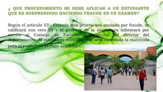 ¿ QUE PROCEDIMIENTO SE DEBE APLICAR A UN ESTUDIANTE 
QUE ES SORPRENDIDO HACIENDO FRAUDE EN UN EXAMEN? 
Según el articulo 53°, Cuando una prueba sea anulada por fraude, se 
calificará con cero (0) y el profesor de la asignatura informará por 
escrito al Consejo de Facultad por medio del director del 
departamento. Al estudiante reincidente le será cancelada la matricula 
para el respectivo período académico. 
 
