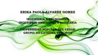 ERIKA PAOLA ALVAREZ GOMEZ 
INGENIERIA Y TECNOLOGIA 
INGENIERIA AMBIENTAL Y SANITARIA 
UNIVERSIDAD POPULAR DEL CESAR 
GRUPO: 03-CATEDRA UPECISTA 
 