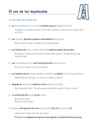 El uso de las mayúsculas

Se escriben con mayúscula:

   La primera palabra de un texto y la palabra que va después de punto.

       Cobeña es un pueblo de Madrid. El primer testimonio histórico de Cobeña data
       del 1129.


   Los nombres, apellidos, apodos y sobrenombres de personas.

       María Sánchez López, Alfonso VII, El Empecinado.


   Los nombres de libros, cuadros, películas, nombres propios de animales …

       El Quijote, El Guernica, Rocinante, El pequeño vampiro, Hedwig (lechuza de
       Harry Potter).


   Los artículos y adjetivos que forman parte del nombre propio.

       El Escorial, Buenos Aires, El Salvador.


   Los nombres de los países, ciudades, continentes y demás accidentes geográficos.

       España, Madrid, Europa, río Jarama, la Meseta Central.


   Después de dos puntos cuando se citan palabras textuales.

       Dijo Immanuel Kant: “El sabio puede cambiar de opinión. El necio, nunca.”


   A continuación del saludo de las cartas.

       Mi querido amigo:
       Recibí tu felicitación…


   Después del signo de cierre de interrogación (?) y de exclamación (!).

       ¿Qué dices? Habla más alto, por favor.
       Excepción: si después del signo de interrogación o exclamación hay una coma.
 