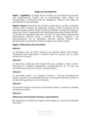 Reglas de Procedimiento<br />Regla 1. Legalidad: Las reglas de los comités son autosuficientes excepto por modificaciones hechas por el Secretariado. Éstas deben ser consideradas y notificadas ante los delegados. Ninguna otra regla de procedimiento será aplicable.<br />Regla 2. Idioma: El español será el idioma oficial de los comités: Asamblea General (AG), Consejo de Seguridad Histórico (CSH), Programa de las Naciones Unidas para el Medio Ambiente (PNUMA), Consejo de Derechos Humanos (CDH) y Organización de Países Exportadores de Petróleo (OPEP). El Consejo de Seguridad (Security Council), la Corte Penal Internacional (International Criminal Court) y Comité de Política Especial y de Descolonización de la Asamblea General (Special Political and Decolonization Committee) tendrán el inglés como idioma oficial.<br />Regla 3. Atribuciones de la Secretaría:<br />Artículo 1<br />La Secretaría será la última instancia de decisión dentro del Modelo. Interpretará este reglamento y decidirá sobre los asuntos que no estén previstos en el mismo.<br />Artículo 2<br />La Secretaría velará por este reglamento que cumplirá y hará cumplir. Impondrá las medidas disciplinarias correspondientes en el caso de incumplimiento de las normas de comportamiento.<br />Artículo 3<br />La Secretaría podrá - en cualquier momento - formular declaraciones orales o escritas a la Asamblea General, el Consejo Económico y Social, el Consejo de Seguridad y a sus Comisiones.<br />Artículo 4<br />El Secretario General declarará oficialmente abierto y cerrado el Modelo de Naciones Unidas.<br />Artículo 5<br />Atribuciones del Secretario General y Subsecretarios:<br />5.1 Moderarán los diferentes órganos del Modelo en caso de considerarlo necesario.<br />5.2 Podrán informar a los diferentes órganos sobre las cuestiones que se estuvieren tratando en otros órganos. Informarán a la Asamblea General de todo asunto relativo al mantenimiento de la paz y seguridad internacional que estuviere tratando el Consejo de Seguridad; asimismo informarán a la Asamblea tan pronto como el Consejo cese de tratar dichos temas.<br />5.3 Facilitarán las negociaciones entre los representantes y colaborarán con ellos dentro del Modelo, pudiendo intervenir activamente.<br />5.4 Podrán integrar la Mesa de Aprobación de proyectos de resolución.<br />5.5 El Secretario General podrá delegar sus atribuciones, total o parcialmente, a otra autoridad del Modelo.<br />5.6 El Secretario General, como funcionario de los Estados Miembros, hará de portavoz de la comunidad internacional. Podrá convalidar con su firma los Tratados o pactos Bilaterales o Multilaterales realizados en función de la “Diplomacia Preventiva”.<br />5.7 El Secretario General podrá - bajo su expresa autorización - permitir el ingreso de observadores especiales a las diferentes instancias del Modelo.<br />Regla 4. Atribuciones de las autoridades:<br />Artículo 1<br />Las autoridades de cada comité serán las siguientes:<br />a) Presidente<br />b) Vicepresidente<br />c) Moderador<br />d) Pajes<br />Artículo 2<br />La mesa directiva de un comité estará conformada por el presidente, el vicepresidente y el moderador. Puede también contar con la presencia de un Asesor Académico, cuyas atribuciones serán similares a la del Presidente (Regla 4) y velará por el buen manejo de contenido dentro del comité.<br />Artículo 3<br />Bajo la coordinación de la mesa directiva, se registrarán los votos de las delegaciones; se resolverán los inconvenientes que se presenten a las delegaciones; facilitará la comunicación de las mismas a través de mensajes escritos. Tendrá la facultad de recibir de los Pajes los mensajes para determinar si el contenido de los mismos es inapropiado y llevarlos a la atención de la Presidencia.<br />Artículo 4<br />Atribuciones del Presidente: Tendrá las atribuciones del Presidente todo aquel que esté en el ejercicio de la Presidencia.<br />4.1 La Presidencia velará por este reglamento el cual cumplirá y hará cumplir durante las sesiones formales. Moderará las sesiones formales y podrá tomar medidas disciplinarias en el caso de incumplimiento de las normas de conducta.<br />4.2 Otorgará la palabra únicamente a quienes lo soliciten teniendo en cuenta la diversidad ideológica y regional de los países que la piden, así como el enriquecimiento del debate.<br />4.3 Podrá reducir el tiempo máximo de exposición de las delegaciones durante el debate. Podrá suspender, total o parcialmente, las diferentes mociones y puntos; quedará a criterio de la Presidencia reanudarlas, total o parcialmente, durante el curso del debate. Podrá suspender el envío de mensajes a través de los pajes por el tiempo que considere necesario.<br />4.4 Podrá otorgar derechos de réplica en caso de considerarlo pertinente. La duración de los mismos será de un máximo de un minuto.<br />4.5 Podrá otorgar derechos de comentarios en caso de considerarlo pertinente. La duración de los mismos quedará a criterio de la Presidencia.<br />4.6 En caso de considerarlo pertinente, llamará a votaciones informales no vinculantes, las cuales tendrán carácter de orientación.<br />a) Las delegaciones no estarán obligadas a votar, a excepción de las votaciones informales sobre las enmiendas, las votaciones informales sobre las mociones de procedimiento y las votaciones informales sobre los proyectos de resolución.<br />b) La Presidencia anunciará los resultados de la votación de la manera que considere pertinente.<br />4.7 La Presidencia además declarará la apertura y clausura de cada sesión formal, dirigirá las discusiones en las sesiones, asegurará el cumplimiento de los Reglamentos y de las reglas de procedimiento, coordinará el derecho a la palabra, realizará preguntas y anunciará las decisiones. Integrará la Mesa de Aprobación de proyectos de resolución. Será responsable de mantener el orden en los recintos donde funcionen los órganos. Los Presidentes podrán decidir directamente o proponer a las delegaciones decidir sobre:<br />a) La limitación del tiempo de los oradores.<br />b) El cierre de la lista de oradores.<br />c) El cierre del debate.<br />d) La suspensión o aplazo de una sesión.<br />e) La definición del orden en el que se presentan los proyectos de resolución.<br />Artículo 5<br />Atribuciones del Vicepresidente: El Vicepresidente reemplazará al Presidente en caso de ausencia. Asiste a la Presidencia en sus funciones durante el desarrollo de las sesiones. Es parte de la Mesa de Aprobación de proyectos de resolución, en la cual evalúa y corrige los proyectos para que puedan ser presentados a la Presidencia.<br />Artículo 6<br />Atribuciones del Moderador: Apoyará las funciones del Vicepresidente. Durante las consultas oficiosas o negociaciones informales podrá colaborar con la Presidencia en todo aquello que beneficie el desempeño de las delegaciones. El Moderador coordinará el trabajo de los Pajes.<br />Artículo 7<br />Atribuciones de los Pajes: Apoyarán las funciones de la Mesa Directiva. Facilitarán la comunicación de las delegaciones mismas a través de mensajes escritos. Asegurarán –junto con la ayuda de la Mesa Directiva- que el contenido de los mensajes sea acorde a los de un foro internacional.<br />Artículo 8<br />Atribuciones de la Mesa de Aprobación: La Mesa de Aprobación de proyectos de resolución responderá a la Presidencia del Comité o al representante del Secretariado calificado, y estará integrada por el Presidente, el Vicepresidente y/o el representante del Secretariado.<br />8.1 Recibir y revisar los proyectos de resolución verificando que éstos cumplan los requisitos indispensables de forma y contenido para poder ser presentados.<br />8.2 Presentará a la Presidencia los proyectos que reúnan las condiciones necesarias.<br />8.3 Asiste a la Presidencia en la determinación del orden en el que deben ser presentadas a debate los proyectos de resolución.<br />8.4 Durante el debate, incorpora al proyecto de resolución las enmiendas y correcciones que surjan hasta que se obtenga una versión definitiva.<br />Regla 5. Órganos: Todos los comités de este Modelo de Naciones Unidas se regirán por las presentes reglas de procedimiento.<br />Artículo 1<br />Dentro de cada comité, los temas se tratarán primero en un Debate en General, y luego en un Debate en Particular sobre el proyecto de resolución.<br />Artículo 2<br />La Asamblea General tiene seis Comisiones Principales:<br />a) Comisión de Desarme y Seguridad Internacional.<br />b) Comisión de Asuntos Económicos y Financieros.<br />c) Comisión de Asuntos Sociales, Culturales y Humanos.<br />d) Comisión de Políticas Especiales y Descolonización.<br />e) Comisión de Asuntos Administrativos y Presupuesto.<br />f) Comisión de Asuntos Económicos y Financieros.<br />g) Comisión Jurídica.<br />Artículo 3<br />Consejo Económico y Social tiene nueve Comisiones Principales:<br />a) Comisión de la Condición Jurídica y Social de la Mujer.<br />b) Comisión de Estadística.<br />c) Comisión de Desarrollo Social.<br />d) Comisión de Población.<br />e) Comisión de Derechos Humanos.<br />f) Comisión de Estupefacientes.<br />g) Comisión de Prevención del Delito y Justicia Penal.<br />h) Comisión de Ciencia y Tecnología para el Desarrollo.<br />i) Comisión para el Desarrollo Sostenible.<br />Regla 6. Delegaciones:<br />Artículo 1<br />Las Delegaciones estarán integradas por un mínimo de un delegado y un máximo de dos delegados por país, solo en aquellos comités en donde se permitan agencias.<br />Artículo 2<br />Podrá utilizarse indistintamente la denominación “Estado Miembro”, “Representación” o “Delegación”. Los integrantes de las mismas serán llamados indistintamente “señores delegados” o “señores representantes”.<br />Artículo 3<br />En cada Comisión en la que participe un Estado Miembro, deberá hacerlo por lo menos con un delegado y con no más de dos. No podrán ingresar a los órganos correspondientes los representantes que:<br />a) No porten su credencial correspondiente<br />b) Falten al cumplimiento de las normas de comportamiento<br />Regla 7. Participación de Estados no miembros u Organizaciones No Gubernamentales: El representante de algún estado que no sea miembro de Naciones Unidas o de una organización gubernamental podrá intervenir sólo con la aprobación del Secretariado. Aquellas personas acreditadas tendrán los mismos derechos que los miembros del comité; excepto que no podrán firmar o votar proyectos de resoluciones o enmiendas (reglas 25 y 28).<br />Artículo 1<br />Privilegios de las Organizaciones No Gubernamentales:<br />Las Organizaciones No Gubernamentales podrán ubicarse de primeros en la Lista de Oradores en cualquier momento, y no tienen límite de tiempo en su discurso.<br />Regla 8. Quórum: El Presidente puede declarar un comité abierto y permitir que el debate prosiga cuando haya al menos una cuarta parte de los miembros del comité presentes. Queda claro que un miembro del comité es aquel representante oficialmente reconocido por la mesa directiva. La presencia de la mayoría de los miembros será requerida para la votación ante las mociones sustanciales. El quórum será asumido presente a menos que se muestre la ausencia de más de tres cuartas partes del comité.<br />Regla 9. Normas de conducta y obligaciones de los Delegados<br />Artículo 1<br />Es requisito para todos los participantes portar permanentemente su credencial o gafete en un lugar visible.<br />Artículo 2<br />El trato de los delegados entre sí, con los miembros del Comité Organizador y con las Autoridades del Modelo será estrictamente formal y respetuoso. Los docentes también deberán respetar la formalidad en el diálogo con las Autoridades del Modelo y los miembros del Comité Organizador.<br />Artículo 3<br />Queda prohibida la comunicación directa entre las distintas delegaciones durante las sesiones dentro del recinto de cada órgano. Podrán entregarse mensajes escritos a través de los pajes, mientras la Presidencia lo permita.<br />Artículo 4<br />Los delegados no abandonarán el recinto si el comité se encuentra en sesión. En caso de necesidad, el delegado podrá retirarse momentáneamente informando el motivo de su salida a la Mesa Directiva. Si la salida del delegado deja a su Delegación sin representación en el comité, deberá dejar su cartel de votación con la Mesa Directiva, la cual se lo devolverá de regreso.<br />Artículo 5<br />Los horarios fijados por el Comité Organizador del Modelo deberán respetarse estrictamente.<br />Artículo 6<br />Queda vedado el uso de artefactos electrónicos que con su funcionamiento interfieran en el trabajo de las sesiones, excepto para aquellas personas autorizadas por el Comité Organizador.<br />Artículo 7<br />No estará permitido el contacto entre profesores y observadores con los alumnos durante el desarrollo de las actividades previstas para cada comité.<br />Artículo 8<br />Los docentes a cargo y los delegados deben permanecer en el establecimiento donde se realiza el Modelo, para cumplir con las actividades programadas. Sólo podrán ausentarse por causas de fuerza mayor, previo aviso a los miembros del Comité Organizador del Modelo.<br />Artículo 9<br />Los delegados no podrán comer o fumar dentro de los recintos de los diferentes comités. No podrán tomar bebidas alcohólicas, ni consumir drogas estupefacientes durante los días en los cuales se desarrolle el Modelo. No se podrá fumar en los lugares cubiertos pertenecientes al Modelo.<br />Artículo 10<br />Está terminantemente prohibido arrojar residuos fuera de los lugares indicados para ello.<br />Artículo 11<br />Todos los delegados deberán presentar a la Presidencia del comité la Posición Oficial de su país con respecto a cada uno de los tópicos a tratar en el comité el cual integren.<br />Regla 10. Vestimenta: El vestuario para ingresar a los comités deberá ser ejecutivo. Es aceptada la vestimenta característica de cada país a representar por los delegados, siempre y cuando cumpla con los parámetros de formalidad. En caso de la ausencia de cumplimiento de esta regla se aplicará una amonestación.<br />Regla 11. Amonestaciones: Los delegados serán sujetos a una amonestación en caso de faltar seriamente a la regla de cortesía o de causar desorden dentro del comité o durante su estancia en el recinto. En caso de acumular dos amonestaciones durante la misma sesión, el delegado tendrá que abandonar la sala y no podrá reingresar hasta la siguiente sesión. Al acumularse tres amonestaciones durante el modelo, se cancelará la participación del delegado en el modelo. Cualquier evento causado por los delegados que ocasione la interrupción del debate será meritorio a una amonestación.<br />Regla 12. Agenda:<br />Artículo 1<br />La primera consideración del comité será el establecimiento de la agenda. La única moción en orden en este momento será “Moción para la apertura del tópico x”. Esta moción deberá ser secundada y es debatible. Una lista de oradores deberá ser establecida a favor y en contra con un mínimo de dos delegados en contra. El tiempo del orador para esta lista es de 30 segundos. En caso de no haber delegados en contra, se procederá a la votación sobre la agenda. La moción para el Cierre del Debate (Regla 32) sobre la agenda estará en orden después de haber escuchado a dos delegados a favor y dos en contra o todos los delegados de un lado y al menos dos del lado opuesto. Esta moción deberá ser secundada y es necesaria una Mayoría Calificada (Regla 35) para su aprobación. Cuando el debate este cerrado, se pasará directamente a la votación del tópico; requiriéndose una Mayoría Simple para que pase. En caso de que la moción no pase, se abrirá automáticamente el siguiente tópico. Una moción para proceder al segundo tópico está en orden sólo después de que el comité haya adoptado o rechazado un proyecto de resolución sobre el primer tópico abierto.<br />Artículo 2<br />La moción para proceder al segundo tópico de la agenda después de que una resolución (Regla 29) es rechazada, necesita ser secundada y es susceptible a ser debatida con un límite de un orador a favor y uno en contra. La moción requiere de una Mayoría Calificada para ser aprobada.<br />Artículo 3<br />El Derecho a Comentario (Regla 20) no está en orden durante el debate sobre la agenda, tampoco lo está el ceder tiempo (Regla 18). Una moción para Caucus (Reglas 27 y 28) está en orden durante el debate de la agenda si la mesa lo considera así.<br />Regla 13. Debate: Después de que la agenda ha sido determinada, una lista de oradores será establecida para el desarrollo del Debate General. Esta lista de oradores debe ser seguida durante todo el debate del tópico, excepto cuando se propongan mociones de procedimiento, enmiendas o la introducción de un proyecto de resolución (Regla 29). Los oradores deben hablar en forma general sobre el tópico que se esté debatiendo y de cualquier proyecto de resolución que esté en el foro. Una vez introducido un proyecto de resolución, éste permanecerá en el foro y podrá ser debatido hasta que sea rechazada o aceptada.<br />Artículo 1<br />Las sesiones de todos los comités serán públicas a menos que las mismas decidan, por mayoría calificada y debido a circunstancias excepcionales, reunirse en sesión privada.<br />Artículo 2<br />Toda decisión tomada por los comités en sesión privada, será anunciada en sesión pública. Al final de las sesiones privadas, el Presidente podrá publicar un comunicado a través de la Secretaría General.<br />Artículo 3<br />Cada comité realizará en primera instancia un Debate General sobre el tema a tratar y luego un debate particular sobre el proyecto de resolución (Regla 29).<br />Artículo 4<br />Las delegaciones observadoras podrán hacer uso de la palabra, debiendo solicitarlo previamente y por escrito a la Presidencia.<br />a) Podrán hacer uso de las mociones, someterse a interpelación e interpelar al igual que cualquier otro Estado Miembro de la Asamblea General.<br />b) No podrán presentar enmiendas ni avalarlas, así como tampoco podrán avalar los proyectos de resolución.<br />c) No tendrán derecho a voto en mociones concernientes a la aprobación de un proyecto de resolución o de un proyecto de enmienda.<br />Artículo 5<br />Ningún delegado podrá hacer uso de la palabra sin obtener permiso previo de la Presidencia. El Presidente, el Vicepresidente o el moderador podrán llamar a orden a un delegado en caso de que la argumentación no fuera relevante al tema en discusión, si el delegado excede el tiempo límite establecido por la Presidencia o si sus comentarios son ofensivos para algún delegado o delegación.<br />Regla 14. Lista de Oradores: El comité debe tener en todo momento una Lista de Oradores abierta para el tópico que se esté discutiendo. Otras listas de oradores deben abrirse cuando se discutan proyectos de Resoluciones o Enmiendas (Reglas 29 y 31) o para asuntos referentes al procedimiento. Un país puede añadir su nombre a la Lista de Oradores, siempre que no esté ya incluido en ésta, enviando su petición por escrito a la Presidencia. El nombre de las naciones cuyos delegados vayan a hablar estará siempre en un lugar visible para la conveniencia del comité. La Lista de Oradores para el segundo Tópico no será abierta hasta que el comité proceda a éste. La Lista de Oradores sobre el Debate General nunca podrá ser cerrada.<br />Regla 15. Discursos: Ningún representante puede dirigirse al comité en una sesión sin haber obtenido la autorización de la Mesa Directiva. Las autoridades de la Mesa Directiva pueden llamar la atención en caso de que un delegado haga declaraciones que no llegaran a concernir al tema, siendo acreedoras, y bajo el juicio de la mesa, a una amonestación.<br />Regla 16. Límite de Tiempo en los Discursos: El Presidente puede limitar el tiempo de cada orador. El tiempo mínimo permitido es de 30 segundos. Cuando el delegado exceda su tiempo, las autoridades de la Mesa Directiva lo llamarán inmediatamente a orden. El tiempo también puede ser propuesto por un delegado y esta moción debe ser secundada y votada con mayoría simple para su aprobación. El Presidente puede declarar fuera de orden esta moción si la considera innecesaria.<br />Regla 17. Ceder el Tiempo: Un delegado al cual se le ha reconocido para hablar sobre un tema sustancial puede ceder su tiempo restante al concluir su discurso en una de tres formas: a otro delegado, a preguntas o a la Mesa Directiva. Sólo se puede ceder el tiempo una vez. El orador al que le es cedido el tiempo no podrá hacerlo de nuevo.<br />Artículo 1<br />Ceder su tiempo restante a otra delegación. El tiempo restante podrá cederse a otro delegado, quien no podrá cederlo otra vez.<br />Artículo 2<br />Someterse a una o dos interpelaciones. El tiempo restante será usado para responder preguntas de los demás delegados sobre el contenido del discurso. Los delegados que deseen realizar una pregunta serán seleccionados por el Moderador y estarán limitados a efectuar una pregunta más una pregunta subsecuente,<br />que estará sujeta a la aprobación del Moderador. El Moderador puede llamar a orden a cualquier delegado cuya pregunta sea, en su opinión, retórica y mal diseñada para obtener información. Únicamente la respuesta del orador será reducida del tiempo que le restaba y puede elegir no responder una pregunta. Igualmente, la Mesa Directiva debe determinar si esta petición del orador puede o no ser llevada a cabo.<br />Artículo 3<br />Ceder su tiempo restante a la mesa. Se deberá ceder el tiempo a la mesa cuando el delegado no desee que su discurso sea sujeto a comentarios (Regla 19); por consiguiente, el Moderador deberá continuar con la Lista de Oradores.<br />Regla 18. Sesión extraordinaria de preguntas: Cualquier delegado puede mover a una Sesión extraordinaria de preguntas al delegado que terminó su discurso inmediatamente después de haberlo hecho. Está moción está en orden cuando al delegado no le hayan cedido el tiempo, en ese caso, sólo podrá realizarse la sesión extraordinaria de preguntas al delegado que cedió el tiempo. En la moción deben establecerse el número de preguntas, las cuales no tendrán tiempo límite para responderse. Una moción para sesión extraordinaria de preguntas debe ser secundada y aceptada por el orador, se necesita una mayoría simple (Regla 35) para que pase. Las delegaciones reconocidas por la Presidencia para hacer las preguntas, podrán realizar una pregunta más una subsecuente.<br />Artículo 1<br />Un delgado puede hacer un preámbulo antes de realizar la pregunta, siempre y cuando la Mesa lo haya autorizado. Para realizar un preámbulo es necesaria la autorización de la Mesa. La decisión de la Mesa es inapelable.<br />Artículo 2<br />La subsecuente es una reformulación de la pregunta o una pregunta relacionada con la respuesta del delegado a la primera pregunta. La subsecuente no tiene preámbulo. Para realizar una subsecuente es necesaria la autorización de la Mesa. La decisión de la Mesa es inapelable.<br />Regla 19. Comentarios: Si un orador, después de su discurso sustancial, no cede su tiempo restante, el Moderador o el Presidente pueden reconocer a dos delegados a que comenten durante 30 segundos el contenido del discurso inmediato anterior. Ningún delegado realizando un comentario puede ceder su tiempo. Ningún comentario estará en orden durante el debate en mociones de procedimiento. Si un delegado se ve en la necesidad de concluir su discurso debido a que su tiempo haya expirado, los comentarios estarán fuera de orden. No existen mociones de Comentarios ya que la Presidencia y el Moderador son los únicos calificados para llevar a cabo este procedimiento como anteriormente se cita. Cualquier moción hecha por un delegado para Comentarios estará totalmente fuera de orden.<br />Regla 20. Puntos y Mociones:<br />Artículo 1<br />Todo delegado podrá hacer uso de los puntos y mociones para pedir que se considere una situación o propuesta durante el desarrollo de las sesiones formales, debiendo expresar el tipo de moción o punto a pedir.<br />Artículo 2<br />Existen tres tipos de puntos y un tipo de mociones que son utilizados para beneficio del desarrollo del debate así como una mejor participación de los delegados en los Comités:<br />1. Mociones:<br />Moción de Procedimiento.<br />2. Puntos:<br />a) Punto de Orden.<br />b) Punto de Privilegio Personal.<br />c) Punto de Duda Parlamentaria<br />Artículo 3<br />Se consideran mociones sustanciales, aquellas que tienen que ver con la introducción o aprobación de una enmienda o una resolución.<br />Regla 21. Moción de Procedimiento: La Moción de Procedimiento podrá utilizarse para proponer una opción al curso normal del debate.<br />Artículo 1<br />Para que la Presidencia considere la Moción de Procedimiento, esta deberá contar con al menos un aval que secunde la Moción. La delegación que pidió la moción no podrá secundarla. Cualquier tipo de moción de procedimiento tendrá que tener un motivo para llevarse a cabo, que será evaluado por la Mesa. El accionar las Mociones de Procedimiento quedará a consideración de la mesa dependiendo del motivo de las mismas.<br />Artículo 2<br />La Moción de Procedimiento no podrá interrumpir a ningún delegado ni a la Presidencia cuando se encuentre en uso de la palabra o en el transcurso del procedimiento. Sólo puede ser hecha cuando el foro este abierto.<br />Artículo 3<br />La Presidencia podrá denegar, aceptar o someter a votación la propuesta. En este caso no estarán permitidas las abstenciones. Si obtuviese una mayoría simple a favor (excepciones los casos especificados en las mociones de procedimiento), la moción será aceptada. Caso contrario, será rechazada.<br />Artículo 4<br />Las Mociones de procedimiento se podrán utilizar para:<br /> Abrir un tópico.<br /> Cerrar el debate de la agenda, de un Proyecto de Resolución o de una enmienda.<br /> Suspender o reanudar el debate sobre un Proyecto de Resolución o una enmienda.<br /> Iniciar un Caucus o un Caucus Moderado.<br /> Incrementar o reducir el tiempo de oratoria.<br /> Introducir una Hoja de Trabajo, un Proyecto de Resolución o una enmienda.<br /> Iniciar una sesión extraordinaria de preguntas.<br /> Presentar un material audiovisual al foro.<br /> Iniciar una Sesión privada en el comité.<br /> Solicitar un reconteo de votos.<br /> Plantear una reconsideración a la Mesa.<br /> Apelar una decisión de la Mesa.<br /> Dividir la Cuestión.<br />Regla 22. Punto de Duda Parlamentaria: El Punto de Duda Parlamentaria es un pedido de clarificación del procedimiento que se está llevando a cabo en el Debate. El Punto de Duda Parlamentaria no podrá interrumpir a ningún delegado cuando se encuentre en uso de la palabra. Se deberá realizar cuando el foro esté abierto.<br />Regla 23. Punto de Orden: El Punto de Orden se utiliza cuando un delegado considera que la presidencia u otro delegado ha cometido un error con respecto a los procedimientos y desea hacerlo notar con el debido respeto. El punto de Orden podrá interrumpir al delegado o a la Presidencia cuando se encuentre en uso de la palabra. El Moderador o el Presidente puede considerar fuera de orden estos puntos cuando sean equivocados y dicha decisión es inapelable. En caso de ser necesario debido a la violación constante y bajo advertencia de esta regla, el Presidente de la Comisión podrá quitarle el derecho a estos puntos a cualquier delegado ignorándolos y sometiéndolos a una amonestación. El mal uso de estos puntos podrá acarrear una amonestación.<br />Regla 24. Punto de Privilegio Personal: El Punto de Privilegio Personal se utiliza cuando la comodidad física de un delegado se encuentra afectada o disminuida por un factor externo. El Punto de Privilegio Personal no podrá ser denegado sin antes haber escuchado la petición. Podrá interrumpir tanto a los delegados como a la Presidencia cuando se encuentren en uso de la palabra o en el transcurso de un procedimiento. El Punto de Privilegio Personal puede interrumpir a un orador, pero deberá ser usado con la mayor discreción. De preferencia, un Punto de Privilegio Personal deberá ser enviado por escrito a la mesa. El Punto de Privilegio Personal también podrá ser utilizado por un delegado para pedir que su tiempo de orador sea restablecido, en caso que éste haya sido interrumpido numerosas veces en su discurso. En caso de que el Punto sea utilizado incorrectamente en repetidas ocasiones, la delegación que incurra en esta falta será sometida a una amonestación bajo la consideración de la Presidencia del comité.<br />Regla 25. Derecho de Réplica: Un delegado cuya integridad personal o nacional haya sido insultada por otro delegado puede solicitar un Derecho de Réplica, el cual debe ser enviado por escrito a la Presidencia. El Presidente decidirá si otorga este derecho y su decisión es inapelable. El Derecho de Réplica reconoce la ofensa, mas no es una licencia para responder con otro insulto. Los delegados no están obligados a disculparse. Un Derecho de Réplica sobre otro Derecho de Réplica está considerado fuera de orden.<br />Regla 26. Caucus: Caucus es una reunión informal entre delegados donde se permite debatir directamente con los miembros. Una moción para Caucus está en orden en cualquier momento mientras el foro esté abierto. El delegado debe explicar brevemente el propósito y especificar el límite del Caucus (tiempo de duración), sin exceder los 20 minutos. La moción debe ser inmediatamente secundada y puesta a votación, requiriéndose una mayoría simple de los miembros presentes y votando para su aplicación. El Moderador puede considerar esta moción fuera de orden y su decisión es inapelable.<br />Regla 27. Caucus Moderado: El propósito del Caucus Moderado es facilitar debates sustanciales en momentos críticos para la toma de decisiones. Con lo anterior en consideración, el Moderador temporalmente se apartará de la Lista de Oradores y otorgará la palabra a los delegados según su discreción. Una moción para un Caucus Moderado está en orden en cualquier momento mientras el foro esté abierto. El delegado debe explicar brevemente el propósito y especificar el límite del Caucus Moderado (tiempo de duración), sin exceder los 20 minutos. Una vez realizada la moción, ésta deberá ser secundada y puesta a votación inmediatamente, requiriéndose una mayoría simple para su aprobación. El Moderador puede considerar esta moción fuera de orden y su decisión es inapelable.<br />Regla 28. Hojas de Trabajo: Los delegados pueden proponer hojas de trabajo para la consideración del comité. Las hojas de trabajo están destinadas a ayudar al comité en la discusión y formulación de resoluciones y no necesitan ser escritas bajo ningún formato en especial. Las hojas de trabajo requieren la firma del Presidente para ser copiadas y distribuidas o presentadas de forma alterna al comité. El número de representantes del bloque o grupo que escribió la hoja de trabajo que deberá pasar al frente y leerla será determinado por la Mesa Directiva. Después de que la hoja de trabajo sea introducida, una moción para caucus moderado con fin de discutirla estará en orden. Las Hojas de Trabajo no serán autorizadas antes de la cuarta sesión.<br />Regla 29. Resoluciones: Las resoluciones son las decisiones básicas o declaraciones de postura de los diferentes organismos de las Naciones Unidas. Éstas y las enmiendas constituyen la base de cualquier debate o consulta entre países. Pueden ser presentadas por uno o varios países. Una vez que las resoluciones sean aprobadas, éstas manifiestan la política del comité u otro organismo de la ONU.<br />En general, las resoluciones manifiestan la política de los países y pueden incluir tratados, declaraciones o convenciones. Pueden ser expresadas en forma general o dirigidas a organismos o países específicos. Pueden condenar las acciones de un país, hacer un llamado colectivo o, como en el caso del Consejo de Seguridad, pueden exigir sanciones militares o económicas.<br />Antes de presentar una Resolución ante el foro es necesario realizar un Proyecto de Resolución.<br />Proyecto de Resolución: Una vez que el proyecto de resolución haya sido aprobado - como se estipula a continuación - fotocopiado y distribuido o proyectado, cualquier delegado puede solicitar introducir el proyecto de resolución al foro.<br />Artículo 1<br />Las delegaciones realizarán proyectos de resolución para ser presentados a una Mesa de Aprobación. Los proyectos deberán contar con el aval mínimo del 30% total de las delegaciones representadas en el comité. Los Estados Miembros sólo podrán dar su aval a un proyecto de resolución por cada tópico que se discuta. Los proyectos de resolución que hayan sido rechazados no contarán para este límite.<br />Artículo 2<br />Los proyectos de resolución tendrán que estar basados en los aspectos abordados durante el Debate General en la lista de oradores.<br />Artículo 3<br />De los proyectos presentados, la Mesa de Aprobación elegirá uno que será puesto a consideración de los Estados Miembros integrantes de la Comisión.<br />a) La Mesa de Aprobación podrá introducir modificaciones de forma, pero no de contenido, en los proyectos presentados así como en aquellas resoluciones que sean aprobadas por el comité.<br />b) Tales modificaciones deberán ser comunicadas al comité para su examen.<br />Artículo 4<br />En el momento de presentar el Proyecto de Resolución ante la Mesa de Aprobación, los Estados Miembros que lo avalen le informarán también cuáles delegaciones presentarán el proyecto de resolución ante el foro.<br />Artículo 5<br />El Proyecto de Resolución seleccionado por la Mesa de Aprobación será entregado a cada uno de los Estados Miembros representados en la Comisión para ser debatido, enmendado y votado por ella en el Debate Particular del proyecto de resolución.<br />Artículo 6<br />La Presidencia convocará a máximo tres delegados para que presenten a discusión el proyecto de resolución. Estos delegados dispondrán de tres minutos en total para defender el proyecto, luego de lo cual se someterán a cinco preguntas. El Moderador, bajo autorización explícita del Presidente, seleccionará a los delegados que realizarán las interpelaciones.<br />Artículo 7<br />El Debate del Proyecto de Resolución podrá tener dos modalidades, Caucus Moderado o debate en Lista de Oradores a FAVOR, ACERCA y EN CONTRA de la resolución. La Presidencia decidirá la modalidad a seguir y podrá cambiarla cuando lo considere necesario, bajo autorización previa del comité y los delegados presentes en ella.<br />Artículo 8<br />Durante la Lista de Oradores del debate sobre el Proyecto de Resolución, cada orador dispondrá de dos minutos para efectuar un comentario y/o proponer una posible enmienda.<br />Artículo 9<br />En caso de proponer una enmienda (Regla 30) y después de haber sido aceptada por la Mesa de Aprobación, la Presidencia la leerá ante el foro.<br />Artículo 10<br />Las enmiendas podrán ser suspendidas por la Presidencia si ésta así lo creyera necesario. Quedará a criterio de la Presidencia reanudar las enmiendas durante el curso del debate.<br />Artículo 11<br />La delegación en uso de la palabra podrá someterse a una o dos interpelaciones, antes de votar la enmienda que haya propuesto. La votación de la enmienda está explicada en la Regla 31.<br />Artículo 12<br />La delegación que realice un comentario a favor, en contra o acerca del proyecto sin proponer una enmienda, podrá ceder su tiempo restante a otra delegación o a la Presidencia.<br />Artículo 13<br />Para cerrar la lista de oradores del debate A FAVOR, EN CONTRA Y ACERCA del proyecto de resolución, es necesaria una moción “para el cierre del debate” (Regla 32). Esta moción será puesta en orden a consideración de la Mesa Directiva, y necesita ser secundada.<br />Artículo 14<br />Cuando se cierra la lista de oradores del debate A FAVOR, EN CONTRA Y ACERCA del proyecto de resolución, se pasará a la votación resolución. El voto será por lista y consta de tres fases (Regla 36).<br />Artículo 15<br />Presentar resoluciones que ya han sido debatidas en la ONU o cualquier otro modelo de las Naciones Unidas no está permitido a menos que la nueva resolución generada por los delegados no esté completamente basada en las resoluciones previas, y la Mesa autorice o consienta su uso.<br />Regla 30. Enmiendas: Las enmiendas pueden ser adiciones, cambios o supresiones a las resoluciones. Una Enmienda aprobada por la Presidencia puede ser introducida cuando el foro esté abierto.<br />Artículo 1<br />La enmienda agrega, borra o modifica partes de un Proyecto de Resolución. Cada delegación podrá remitir un máximo de una enmienda para cada proyecto de resolución en discusión. Una enmienda no podrá cambiar la esencia original del proyecto de resolución.<br />Artículo 2<br />Las enmiendas propuestas deberán ser remitidas con anterioridad a la Presidencia, por intermedio de la Mesa de aprobación, y contar con avales equivalentes al 15% del total de delegaciones. Este aval representa la intención de debatir la enmienda y no es indicativo de un voto a favor o en contra de la misma.<br />Artículo 3<br />En primera instancia se procederá a la votación informal de la enmienda, la cual será no-vinculante, obligatoria y no estarán permitidas las abstenciones.<br />Artículo 4<br />Si existiese una mayoría calificada a favor o en contra de la enmienda, la cual será no-vinculante, obligatoria y no estarán permitidas las abstenciones, se procederá a la votación formal de la enmienda.<br />Artículo 5<br />Si de la votación informal de la enmienda no ha resultado una mayoría calificada, se abrirá un debate cerrado sobre la enmienda. Esto es una lista de oradores a favor y en contra de la enmienda.<br />Artículo 6<br />La Presidencia elaborará una lista de por lo menos dos oradores a favor y en contra, teniendo en cuenta la diversidad ideológica y regional, así como el enriquecimiento del debate.<br />Artículo 7<br />Cada orador dispondrá de un tiempo determinado y anunciado por la Presidencia para efectuar un comentario. Luego podrá someterse a una o dos interpelaciones.<br />Artículo 8<br />Para poder cerrar esta lista de oradores es necesario hacer una moción para el cierre del debate (Regla 32). Esta moción estará dada a consideración de la Presidencia. En caso de que se apruebe esta moción, la lista de oradores a favor y en contra de la enmienda se cerrará inmediatamente para votar la enmienda.<br />Artículo 9<br />La enmienda será votada formalmente, estarán permitidas las abstenciones. La votación será por placard, y sólo en caso de que sea solicitado mediante una moción por una delegación participante, se hará el voto por lista (Reglas 36).<br />Artículo 10<br />Si obtuviese una mayoría simple a favor, la enmienda quedará aprobada. En caso contrario será rechazada.<br />Regla 31. Competencia: Una moción para cuestionar la competencia del comité para discutir una resolución o una enmienda (Reglas 29 y 30) está en orden sólo inmediatamente después de que el Proyecto de Resolución o de<br />enmienda haya sido introducido. Esta moción requiere ser secundada, así como una mayoría simple para pasar y es debatible con un límite de un orador a favor y otro en contra.<br />Regla 32. Cierre del Debate: Cuando el foro esté abierto, un delegado puede mover al Cierre del Debate sobre un asunto sustancial o de procedimiento en discusión. El Moderador puede, sujeto a apelación, rechazar la moción. El Cierre del Debate requiere de la aprobación de dos terceras partes de los miembros presentes y votando. Si el comité se expresa a favor del cierre, el Moderador declarará del Cierre del Debate, y la Agenda, el Proyecto de Resolución o enmienda deberá ser inmediatamente puesta a votación.<br />Regla 33. División de la Cuestión: Después de que el debate en una resolución o enmienda ha sido cerrado, un delegado podrá mover a votar las diferentes partes operativas de la propuesta (resolución o enmienda) por separado. El Moderador en ese momento aceptará mociones adicionales para Dividir la Cuestión y las ordenará de mayor a menor grado. Si existe una objeción a la moción para Dividir la Cuestión, ésta será sujeta a debate con un límite de dos oradores a favor y dos en contra, para ser seguida por una votación. Si la moción es aceptada por mayoría simple, la resolución será dividida, y un voto separado se efectuará en cada parte para determinar si ésta se incluye o no en la resolución final. Las partes sustanciales de la propuesta deberán entonces recombinarse en la resolución final y ser sujetas a votarse como un todo. Si todas las partes operativas de la propuesta son rechazadas, la resolución será considerada rechazada como un todo.<br />Regla 34. Votación: Un país contará con un voto dentro del comité. Cada voto podrá ser a favor, en contra o abstención. Todos los asuntos deben ser votados por medio del placard, excepto cuando se propone un Voto por Lista (Regla 36). Después de que el Moderador haya anunciado el principio de la votación, ningún delegado deberá interrumpirla excepto por un Punto de Privilegio Personal o un Punto de Orden relacionado con la conducción de la votación. Los miembros que se abstienen son considerados como No-Votantes. La abstención no es permitida en asuntos de procedimiento.<br />Regla 35. Mayorías: Existen dos tipos de mayorías utilizadas durante el Modelo en su procedimiento parlamentario:<br />a) Mayoría Calificada.- Representa el voto de dos tercios (66.6%) de los miembros presentes y votando.<br />b) Mayoría Simple.- Representa un voto más a favor de una determinada postura que en contra de la misma.<br />Regla 36. Voto por Lista: Después de que el debate ha sido cerrado sobre una resolución se realizará un voto por lista sobre la misma. En una votación de este tipo, el Moderador tomará lista en orden y procederá de la siguiente forma:<br />1. En la primera secuencia los delegados podrán votar a favor, en contra, abstenerse o pasar. Aquellos delegados que votaron a favor o en contra podrán pedir derecho a explicación.<br />2. Los delegados que “pasaron” durante la primera ronda deberán votar en la segunda. Los delegados, que así lo deseen, podrán explicar su voto en esta segunda ronda.<br />3. En la tercera ronda el Moderador preguntará si alguien desea cambiar su voto. El moderador procederá anunciar los resultados de la votación.<br />Regla 37. Suspensión o Cancelación de la Sesión: Un delegado puede mover a la suspensión de la sesión en cualquier momento mientras el foro esté abierto. Esto suspenderá todas las funciones del comité, por un tiempo determinado. El Moderador puede considerar esta moción fuera de orden y su decisión es inapelable. Esta moción no es debatible y debe ser puesta inmediatamente a votación, después de ser secundada. Se necesita una mayoría simple para su aceptación. Una moción para cancelar la reunión será considerada fuera de orden si es presentada antes de que hayan transcurrido tres cuartas partes del tiempo destinado para la última sesión programada del comité.<br />Regla 38. Apelar la Decisión de la Mesa: Cualquier decisión del Moderador o Presidente en turno, salvo aquellas cuestiones que han sido determinadas explícitamente como inapelables de acuerdo con las presentes reglas, puede ser apelada inmediatamente por un delegado. El delegado que apele la decisión debe hacerlo ante el foro y no puede interrumpir a ningún orador. El Moderador pedirá al delegado que explique dicha apelación y hablará brevemente en defensa de su decisión, siempre y cuando el Presidente considere dicha moción en orden. La apelación deberá estar sujeta a votación y la decisión de la Mesa se mantendrá a menos que sea considerada inapropiada por los miembros presentes y votando. El voto a favor indica estar de acuerdo con la Mesa; el voto en contra estará en contra de ella. La decisión de la mesa se mantendrá a menos que haya una mayoría simple de votos en contra. La moción para apelar no es secundada.<br />Regla 39. Posponer o Continuar el Debate: Cuando el foro esté abierto, cualquier delegado puede mover a que se posponga el debate sobre un Proyecto de Resolución o Enmienda que se esté discutiendo en el foro. La moción requiere de una mayoría calificada para que pase y debe ser debatida con un límite de un orador a favor y uno en contra. Continuar el debate cancelará el efecto de posponer el debate.<br />Regla 40. Reconsideración: Una moción para reconsiderar la votación está en orden cuando una Resolución o Enmienda ha sido rechazada o adoptada por el comité y debe ser hecha por un delegado que votó del lado de la mayoría. El Moderador debe reconocer dos oradores que se opongan a la moción e inmediatamente después someterla a votación. Una mayoría calificada de los miembros presentes y votando es requerida para la Reconsideración.<br />Regla 41. Reconteo: Cualquier delegado puede mover para un reconteo sobre la votación de mociones de procedimiento. Esta moción deberá ser realizada inmediatamente después de la votación que desea ser recontada.<br />Regla 42. Precedencia: Las mociones y puntos deberán ser considerados en el siguiente orden de prioridad:<br />1. Mociones que se utilizan para establecer la agenda<br />a. Moción para abrir un tópico<br />2. Puntos que pueden interrumpir al orador:<br />a. Punto de Privilegio Personal<br />b. Punto de Orden<br />3. Puntos que sólo pueden ser hechas cuando el foro está abierto:<br />a. Punto de Duda Parlamentaria<br />4. Mociones de Procedimiento que no son debatibles:<br />a. Suspensión o Cancelación de la Sesión<br />b. Inicio de una sesión privada<br />c. Sesión Extraordinaria de Preguntas<br />d. Caucus Moderado<br />e. Caucus<br />f. Incrementar o reducir tiempo de oratoria<br />5. Mociones de Procedimiento que son aplicables a resoluciones o enmiendas bajo consideración.<br />a. Cierre del debate<br />b. Posponer o Continuar el Debate<br />c. Competencia (en orden sólo después de haber introducido la enmienda o resolución)<br />d. División de la Cuestión (en orden sólo después de haber cerrado el debate)<br />6. Mociones a Consideración de la Mesa Directiva<br />a. Introducción de una Hoja de Trabajo<br />b. Introducción de Enmiendas<br />c. Introducción de Proyectos de Resolución<br />7. Otras Mociones de Procedimiento:<br />a. Reconsideración<br />b. Reconteo<br />c. Apelar la decisión de la mesa<br />Regla 43. Veto: Exclusivamente en el Consejo de Seguridad, los cinco miembros permanentes (Estados Unidos de América, Reino Unido de Gran Bretaña e Irlanda del Norte, Federación Rusa, República de Francia y la República Popular de China) tienen el poder de invalidar las resoluciones votando en CONTRA de éstas. Las abstenciones no son consideradas como VETO.<br />