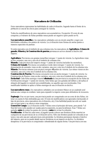 Marcadores de Civilización
Estos marcadores representan las habilidades de cada civilización. Jugando hasta el límite de tu
población es una de las claves para conseguir la victoria.
Todos los modificadores de estos marcadores son acumulativos. Excepción: El coste de una
conquista y el número de fichas perdidas nunca puede ser negativo (pero puede ser 0).
Los marcadores amarillos y los marcadores señalados con un círculo amarillo y negro son
habilidades referidas a los puntos de victoria. La civilización tiene formas de anotar puntos o
maneras especiales de puntuar.
Si están marcados con el símbolo de una columna rota, los marcadores de Agricultura, Crianza de
ganado, Minería y la Construcción de puertos permanecen activos durante el declive del
imperio.
Agricultura. Provincias con granjas (amarillas) otorgan +1 punto de victoria. La Agricultura viene
en dos variantes, una con y otra sin el símbolo de columna rota.
Moneda. Cada provincia del imperio otorga +1 punto de victoria (incluidas las montañas).
Crianza de Ganado. Provincias con praderas (verde claro) otorgan +1 punto de victoria. La
domestiación de animales viene en dos variantes, una con y otra sin el símbolo de la columna rota.
Minería. Provincias mineras (con un pico) otorgan +2 puntos de victoria. Las minas vienen en dos
variantes, una con y otra sin el símbolo de la columna rota.
Construcción de Puertos. Provincias con puerto (con un ancla) otorgan +1 punto de victoria. La
Construcción de Puertos viene en dos variantes, una con y otra sin el símbolo de la columna rota.
Esclavitud. Cada ficha enemiga o neutral eliminada de una provincia (a excepción de las fichas de
Fortificación) otorgan +1 punto de victoria. Solo fichas que son quitadas del tablero y devueltas al
almacén del jugador (o neutral) son contabilizadas, no aquellos que son recolocadas. Este
modificador también se aplica a fichas enemigas de una civilización en declive.
Los marcadores rosas y los marcadores señalados con un número blanco en un cuadrado azul
indican una ventaja en combate- tanto para expandir tu imperio como para defenderse de invasores.
Espionaje. Una vez por turno, una provincia puede ser conquistada con un coste de dos fichas, sin
tener en cuenta lo bien defendida que esté. El resto de modificadores son ignorados (incluyendo el
tipo de provincia, otros marcadores de civilización, etc). Esta habilidad puede tan solo ser usada
una vez por turno y no afecta a otras conquistas.
General de Campo. La civilización recibe 7 fichas extra al principio del turno, pero pierde 7 al
final del turno (sólo pueden ser usadas para la expansión, no para la defensa). Esas 7 fichas son
quitadas antes de contar los puntos de victoria y antes de revisar la cohesión.
Fortificación. Al final de cada turno, el jugador puede colocar una fortaleza (ficha marrón) en
cualquiera de sus provincias de su civilización activa. Sólo una fortaleza puede ser colocada en un
turno y tan solo una por cada provincia está permitida. La fortaleza permanece durante el declive
del imperio, pero no se puede añadir nuevas fortalezas en un imperio en declive. La fortaleza
desaparece si la provincia es conquistada o abandonada de alguna forma. Una provincia con una
 